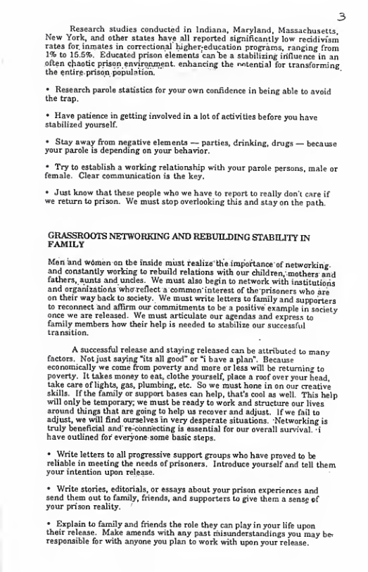 3  Research studies conducted in Indiana, Maryland, Massachusetts, New York, and other states have all reported significantiy low recidivism rates for.inmates in correctional higher;education programs, ranging from 1% to 15.5%. Educated prison elements can be a stabilizing influence in an often chaotic prison eavironment. enhancing the ~ntential for transiorming, the entire prisan population.  + Research parole statistics for your own confidence in being able to avoid the trap.  + Have patience in getting involved in a lot of activities before you have stabilized yourself.  * Stay away from negative elements — parti your parole is depending on your behavior.  * Tey to establish a working female. Clear communication  drinking, drugs — because  lationship with your parale persons, male or the key.  + Just know that these people who we have to report to really don’t care if we return to prison. We must stop overlooking this and stay on the path.  GRASSROOTS NETWORKING AND REBUILDING STABILITY IN FAMILY  Mon and women on the inside must realize’the impoftance of networkin, and constantly working to rebuild relations with our children, mothers tad fathers, aunts and uncles. We must also begin to network with institutions and organizations whoreflect a common’intersst of the prisoners who are on their way back t society. We must write letters to family and supporiers o reconnect and affirm our commitments to be a positive example in saciety once we are released. We must articulate our agendas and express to family members how their help is needed to atabilize our successful teansition,  A successful release and staying released can be autributed to many factors. Not just saying “its al good” or < bave a plan’. Because economically we come from poverty and more or less will be retuming to poverty. It takes money to eat, clothe yourself, place a roof over your head, take care of lights, gas, plumbing, etc. So we must hone in on our creative skills._If the family or support bases can help, that’s cool as well. This help will only be temporary; we must be ready to work and structure our lives around things that are going to help us recover and adjust. 1f we fail to adjust, we will find ourselves in very desperate situations. Netwarking is truly beneficial and’re-coniecting is essential for our overall survival. have outlined for everyone-some basic steps.  * Write letters to all progressive support groups who have proved to be reliable in meeting the needs of prisoners. Introduce yourself and tell them your intention upon release.  * Write stories, editorials, or essays about your prison experiences and send them out to family, friends, and supporters o give them a sense of your prison reality.  + Explain to family and friends the role they can play in your life upon their release. Make amends with any past thisunderstandings you may be: responsible for with anyone you plan to work with upon your release. 